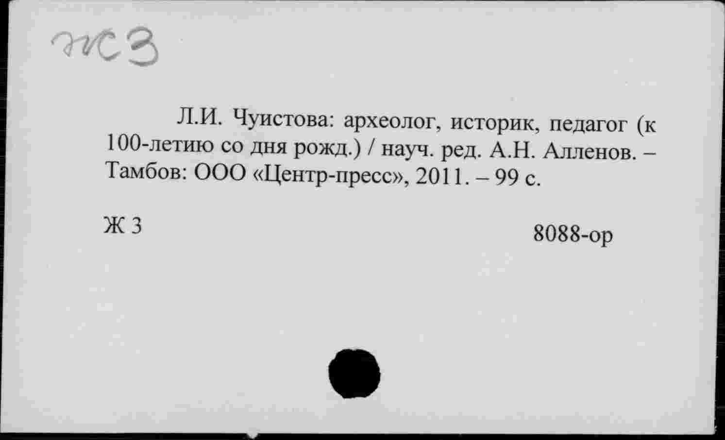 ﻿Л.И. Чуистова: археолог, историк, педагог (к 100-летию со дня рожд.) / науч. ред. А.Н. Алленов. — Тамбов: ООО «Центр-пресс», 2011. - 99 с.
ж 3	8088-ор